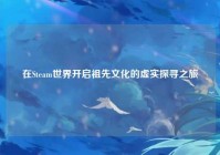 在Steam世界开启祖先文化的虚实探寻之旅