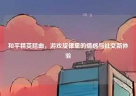 和平精英陪曲，游戏旋律里的情感与社交新体验