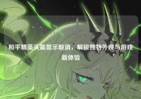 和平精英头盔显示取消，解锁独特外观与游戏新体验