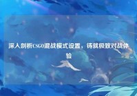 深入剖析CSGO混战模式设置，铸就极致对战体验