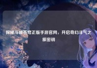 探秘斗破苍穹正版手游官网，开启奇幻斗气之旅密钥