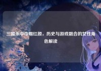 三国杀中巾帼红颜，历史与游戏融合的女性角色解读