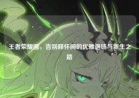 王者荣耀圈，告别释怀间的优雅退场与新生之路