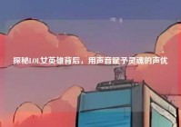 探秘LOL女英雄背后，用声音赋予灵魂的声优