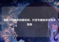 穿越火线端游创建房间，打造专属枪战空间全指南