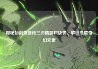 探秘仙剑奇侠传三问情篇尸块表，解锁隐藏奇幻元素