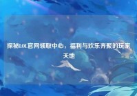 探秘LOL官网领取中心，福利与欢乐齐聚的玩家天地