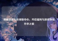 探秘征途礼包领取中心，开启福利与游戏体验升华之旅