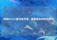 探秘DNF2019夏日套外观，国服独有的时尚魅力