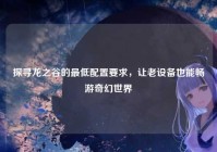 探寻龙之谷的最低配置要求，让老设备也能畅游奇幻世界