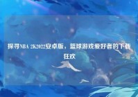 探寻NBA 2K2022安卓版，篮球游戏爱好者的下载狂欢