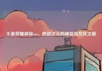 王者荣耀神级cos，跨越次元的视觉与文化之旅