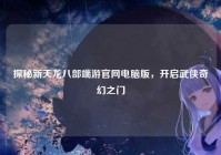 探秘新天龙八部端游官网电脑版，开启武侠奇幻之门