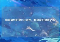 探索最终幻想15云游戏，开启奇幻冒险之旅