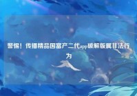 警惕！传播精品国富产二代app破解版属非法行为