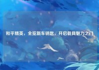 和平精英，全览新车钥匙，开启载具魅力之门