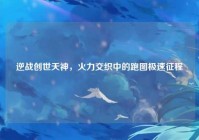 逆战创世天神,火力交织中的跑图极速征程