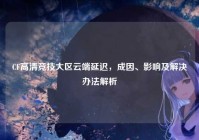 CF高清竞技大区云端延迟，成因、影响及解决办法解析