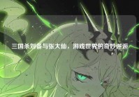 三国杀刘备与张大仙，游戏世界的奇妙邂逅