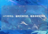 CF六月平台，福利兑换开启，畅享游戏新体验