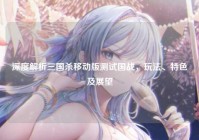 深度解析三国杀移动版测试国战，玩法、特色及展望