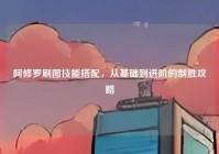 阿修罗刷图技能搭配，从基础到进阶的制胜攻略