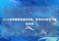 2021王者荣耀新英雄时间表，探寻峡谷新势力崛起轨迹