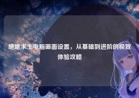 绝地求生电脑画面设置，从基础到进阶的极致体验攻略