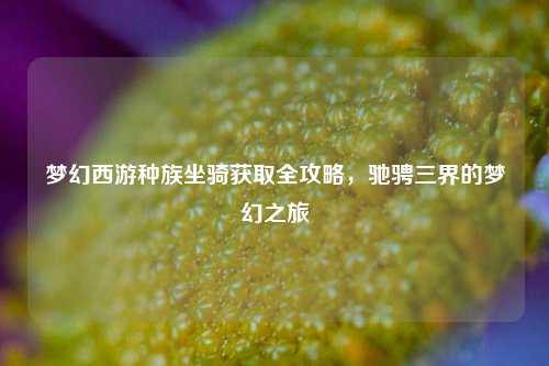 梦幻西游种族坐骑获取全攻略，驰骋三界的梦幻之旅