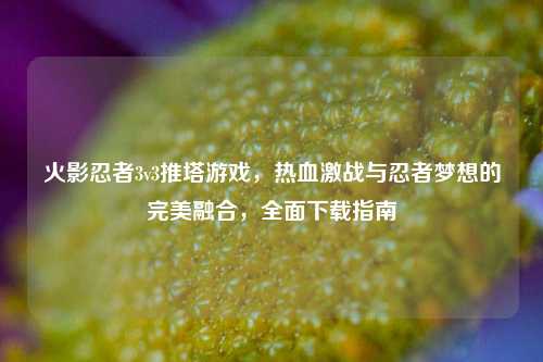 火影忍者3v3推塔游戏，热血激战与忍者梦想的完美融合，全面下载指南