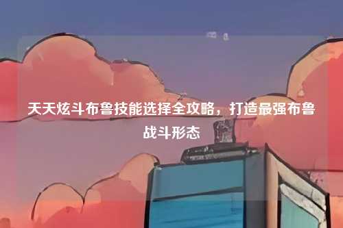 天天炫斗布鲁技能选择全攻略，打造最强布鲁战斗形态