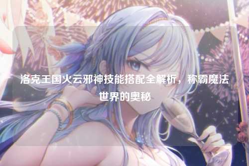 洛克王国火云邪神技能搭配全解析，称霸魔法世界的奥秘