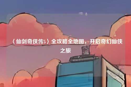 〈仙剑奇侠传5〉全攻略全地图，开启奇幻仙侠之旅