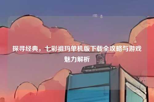 探寻经典，七彩祖玛单机版下载全攻略与游戏魅力解析