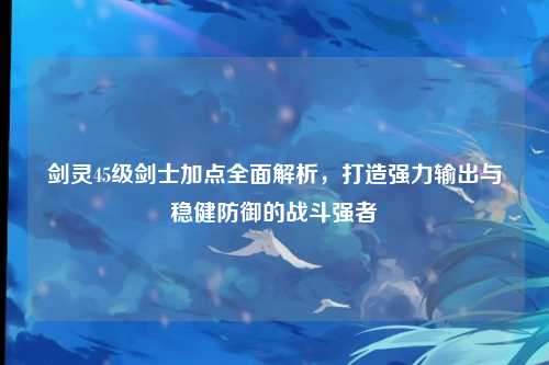 剑灵45级剑士加点全面解析，打造强力输出与稳健防御的战斗强者