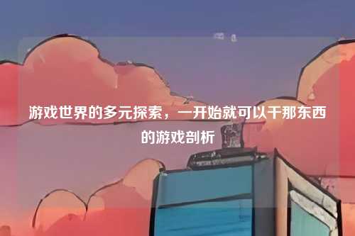 游戏世界的多元探索，一开始就可以干那东西的游戏剖析