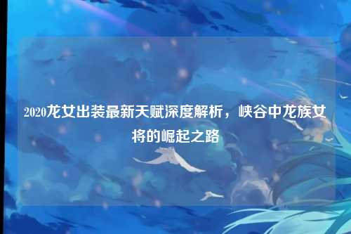 2020龙女出装最新天赋深度解析，峡谷中龙族女将的崛起之路