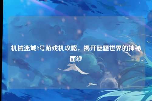 机械迷城2号游戏机攻略，揭开谜题世界的神秘面纱