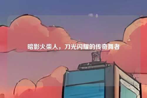 暗影火柴人，刀光闪耀的传奇舞者