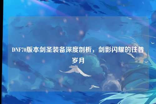 DNF70版本剑圣装备深度剖析，剑影闪耀的往昔岁月