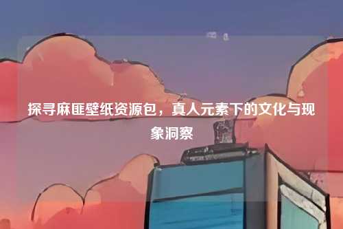 探寻麻匪壁纸资源包，真人元素下的文化与现象洞察