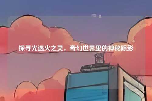 探寻光遇火之灵，奇幻世界里的神秘踪影