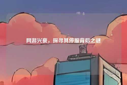 网游兴衰，探寻其停服背后之谜
