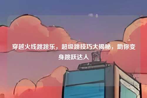 穿越火线跳跳乐，超级跳技巧大揭秘，助你变身跳跃达人