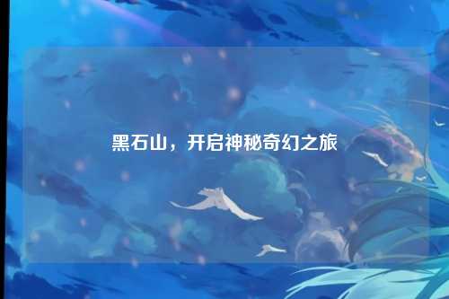 黑石山，开启神秘奇幻之旅