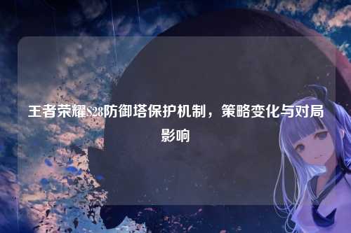 王者荣耀S28防御塔保护机制，策略变化与对局影响