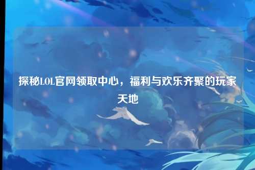 探秘LOL官网领取中心，福利与欢乐齐聚的玩家天地