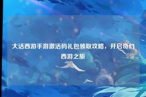 大话西游手游激活码礼包领取攻略，开启奇幻西游之旅