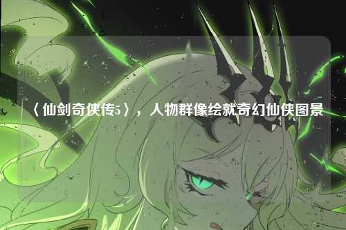 〈仙剑奇侠传5〉，人物群像绘就奇幻仙侠图景