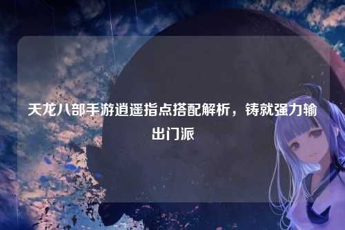 天龙八部手游逍遥指点搭配解析，铸就强力输出门派